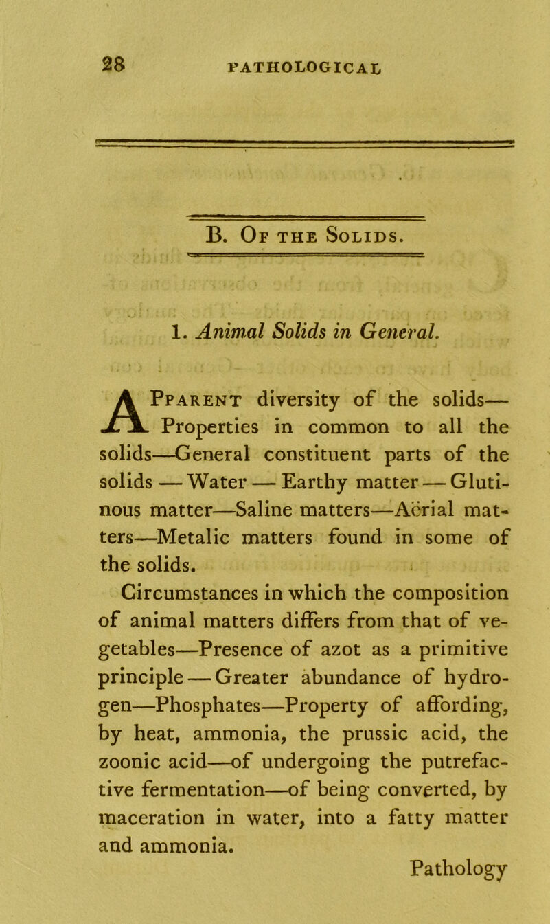 B. Of the Solids. 1. Animal Solids in General. Pparent diversity of the solids— Properties in common to all the solids—General constituent parts of the solids — Water — Earthy matter — Gluti- nous matter—Saline matters—Aerial mat- ters—^Metalic matters found in some of the solids. Circumstances in which the composition of animal matters differs from that of ve- getables—Presence of azot as a primitive principle — Greater abundance of hydro- gen—Phosphates—Property of affording, by heat, ammonia, the prussic acid, the zoonic acid—of undergoing the putrefac- tive fermentation—of being converted, by maceration in water, into a fatty matter and ammonia.