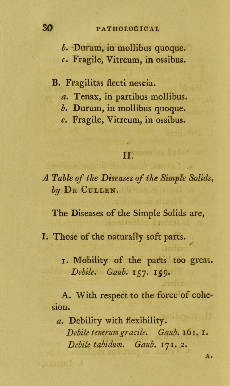 I, Durum, in mollibus quoque. c. Fragile, Vitreum, in ossibus. B. Fragilitas flecti nescia. a, Tenax, in partibus mollibus. l» Durum, in mollibus quoque. c. Fragile, Vitreum, in ossibus. li: A Table of the Diseases of the Simple Solids, hij D R Cullen. The Diseases of the Simple Solids are, I. Those of the naturally soft parts. I. Mobility of the parts too great. Dehile, Gaiib, 157. 159. A. With respect to the force of cohe- sion. a. Debility with flexibility. Dehile tenerumgracile, Gaub, 161. i. Debile tabidum. Gaub, 171. 2. A.