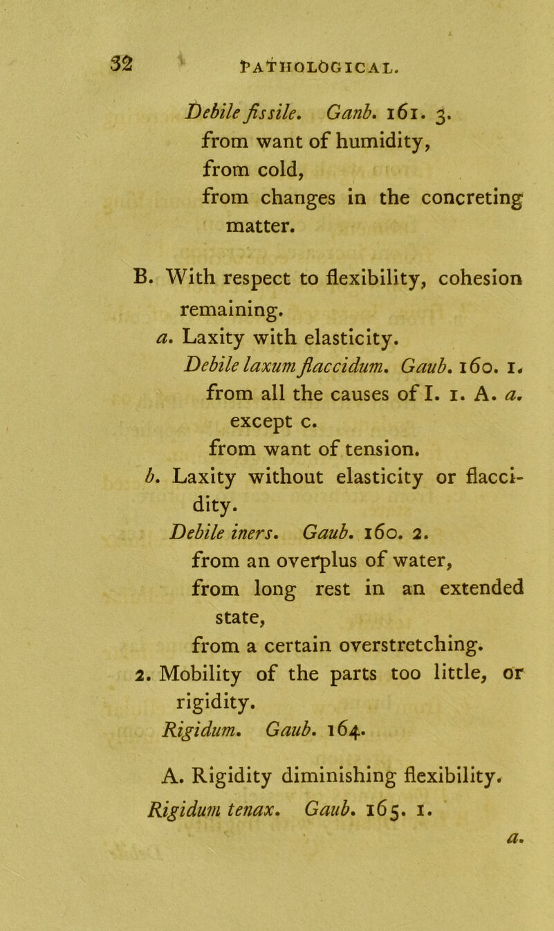 Debile fissile, Ganh, i6i. 3. from want of humidity, from cold, from changes in the concreting matter. B. With respect to flexibility, cohesion remaining. a. Laxity with elasticity. Debilelaxumjiaccidum, Gaub,i6o, 1* from all the causes of I. i. A. a, except c. from want of tension. b. Laxity without elasticity or flacci- dity. Debile iners, Gaub. 160. 2. from an overplus of water, from long rest in an extended state, from a certain overstretching. 2. Mobility of the parts too little, or rigidity. Rigidum, Gaub, 164. A. Rigidity diminishing flexibility. Rigidum tenax, Gaub, 165. i.