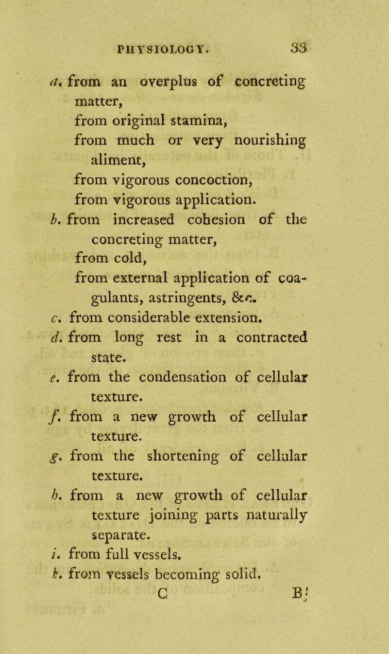 from an overplus of concreting matter, from original stamina, from much or very nourishing aliment, from vigorous concoction, from vigorous application. Z». from increased cohesion of the concreting matter, from cold, from external application of coa- gulants, astringents, &c. c. from considerable extension. d. from long rest in a contracted state. e. from the condensation of cellular texture. /. from a new growth of cellular texture. g, from the shortening of cellular texture. h, from a new growth of cellular texture joining parts naturally separate. i, from full vessels, k, from vessels becoming solid. C ji