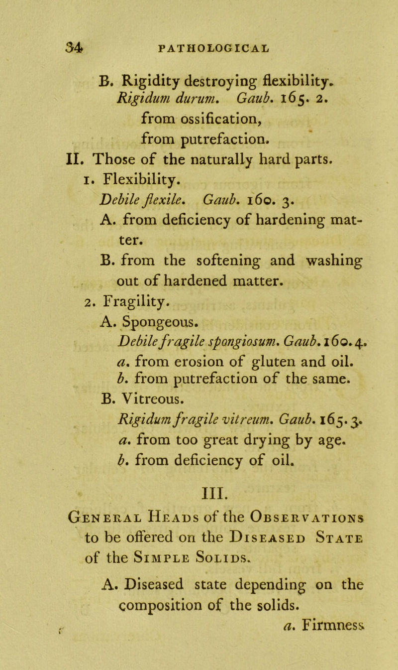 B. Rigidity destroying flexibility. Kigidum durum, Gaub. 165. 2. from ossification, from putrefaction. II. Those of the naturally hard parts. 1. Flexibility. Debile flexile, Gaub, 160. 3. A. from deficiency of hardening mat- ter. B. from the softening and washing out of hardened matter. 2. Fragility. A. Spongeous. Debile fragile spongiosum, Gaub,i6o,^, a, from erosion of gluten and oil. b, from putrefaction of the same. B. Vitreous. Kigidum fragile vitreum, Gaub, 165.3. a, from too great drying by age. b, from deficiency of oil. III. General Heads of the Observations to be offered on the Diseased State of the Simple Solids. A. Diseased state depending on the composition of the solids. a. Firmness