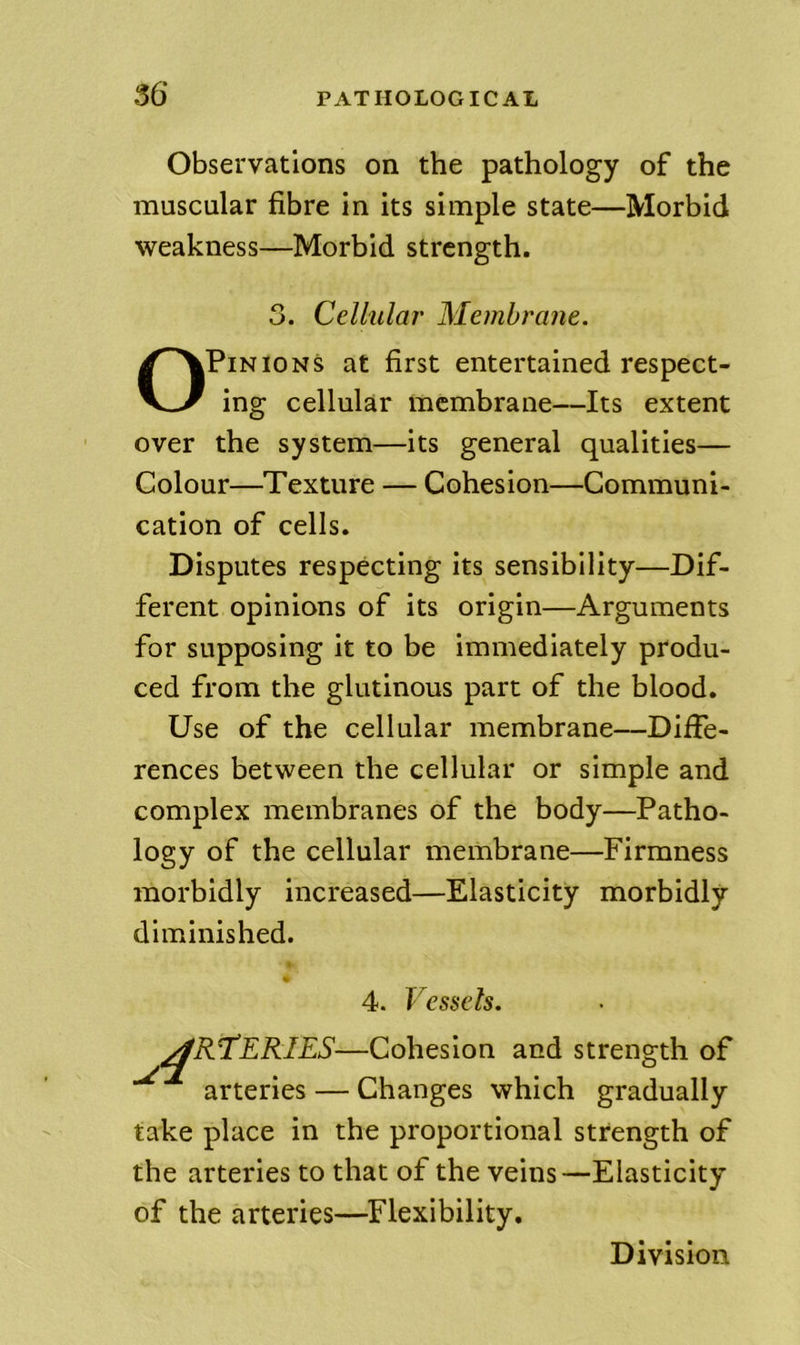 Observations on the pathology of the muscular fibre in its simple state—Morbid weakness—Morbid strength. 3. Cellular Membrane. Opinions at first entertained respect- ing cellular membrane—Its extent over the system—its general qualities— Colour—Texture — Cohesion—Communi- cation of cells. Disputes respecting its sensibility—Dif- ferent opinions of its origin—Arguments for supposing it to be immediately produ- ced from the glutinous part of the blood. Use of the cellular membrane—Diffe- rences between the cellular or simple and complex membranes of the body—Patho- logy of the cellular membrane—Firmness morbidly increased—Elasticity morbidly diminished. 4. Vessels. ART^ERIES—Cohesion and strength of arteries — Changes which gradually take place in the proportional strength of the arteries to that of the veins—Elasticity of the arteries—Flexibility. Division