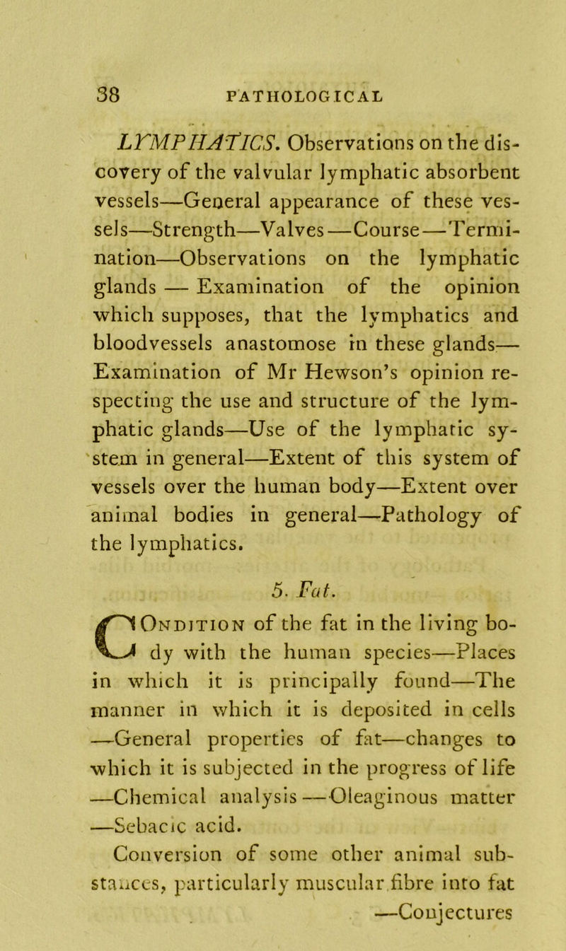 LTMPHAT’ICS. Observations on the dis- covery of the valvular lymphatic absorbent vessels—Geoeral appearance of these ves- sels—Strength—Valves—Course—Termi- nation—Observations on the lymphatic glands — Examination of the opinion which supposes, that the lymphatics and bloodvessels anastomose in these glands^— Examination of Mr Hewson’s opinion re- specting the use and structure of the lym- phatic glands—Use of the lymphatic sy- 'stem in general—Extent of this system of vessels over the human body—Extent over animal bodies in general—Pathology of the lymphatics. Ondition of the fat in the living bo- dy with the human species—Places in which It is principally found—The manner in which it is deposited in cells —General properties of fitt—changes to which it Is subjected in the progress of life —Chemical analysis — Oleaginotis matter —Sebacic acid. Conversion of some other animal sub- stances, particularly muscular fibre Into fat 5. Fat. Coujectures