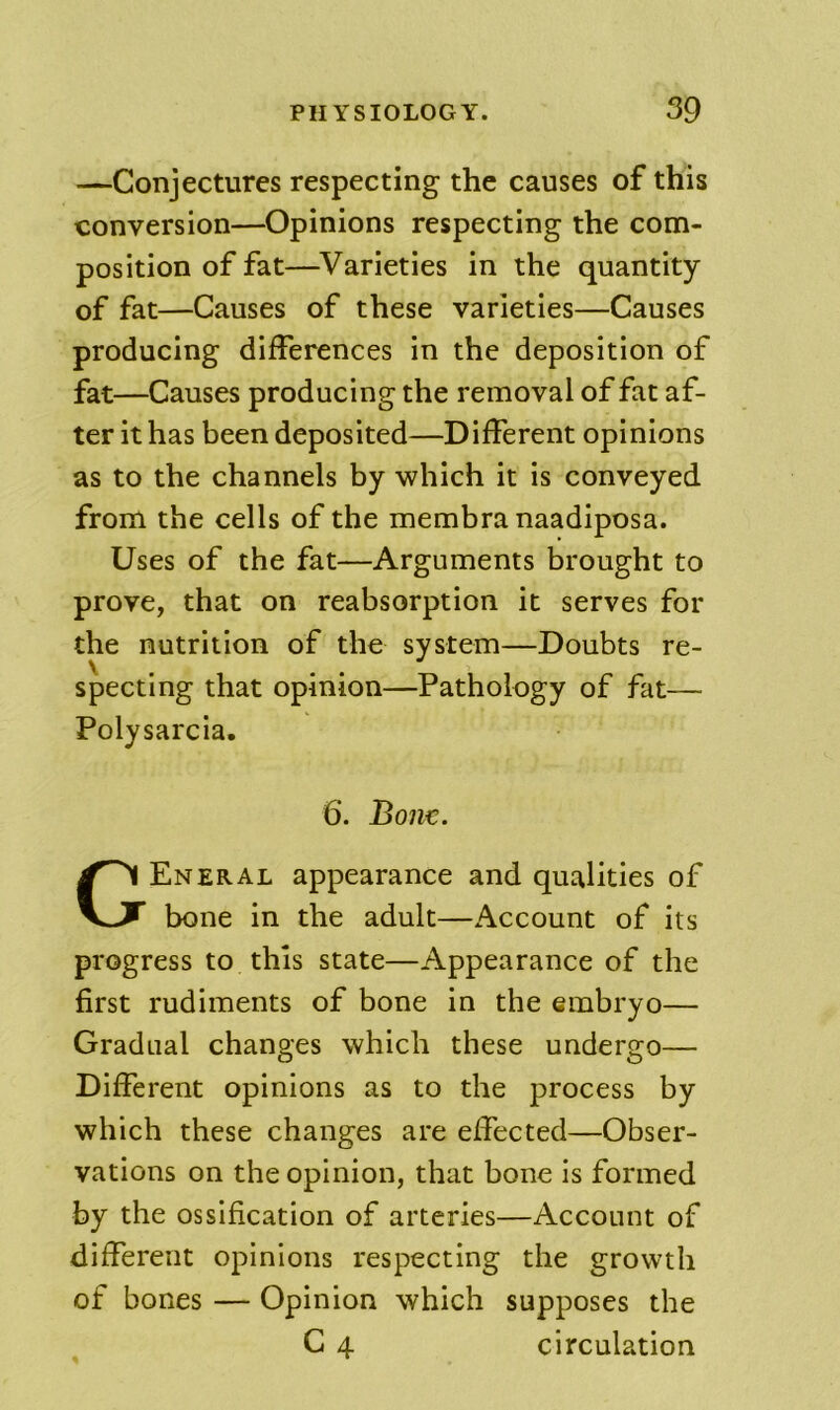 —Conjectures respecting the causes of this conversion—Opinions respecting the com- position of fat—^Varieties in the quantity of fat—Causes of these varieties—Causes producing differences in the deposition of fat—Causes producing the removal of fat af- ter it has been deposited—Different opinions as to the channels by which it is conveyed from the cells of the membra naadiposa. Uses of the fat—Arguments brought to prove, that on reabsorption it serves for the nutrition of the system—Doubts re- specting that opinion—Pathology of fat— Polysarcia. Eneral appearance and qualities of bone in the adult—Account of its progress to this state—Appearance of the first rudiments of bone in the embryo— Gradual changes which these undergo— Different opinions as to the process by which these changes are effected—Obser- vations on the opinion, that bone is formed by the ossification of arteries—Account of different opinions respecting the growth of bones — Opinion which supposes the 6. Bonn. circulation