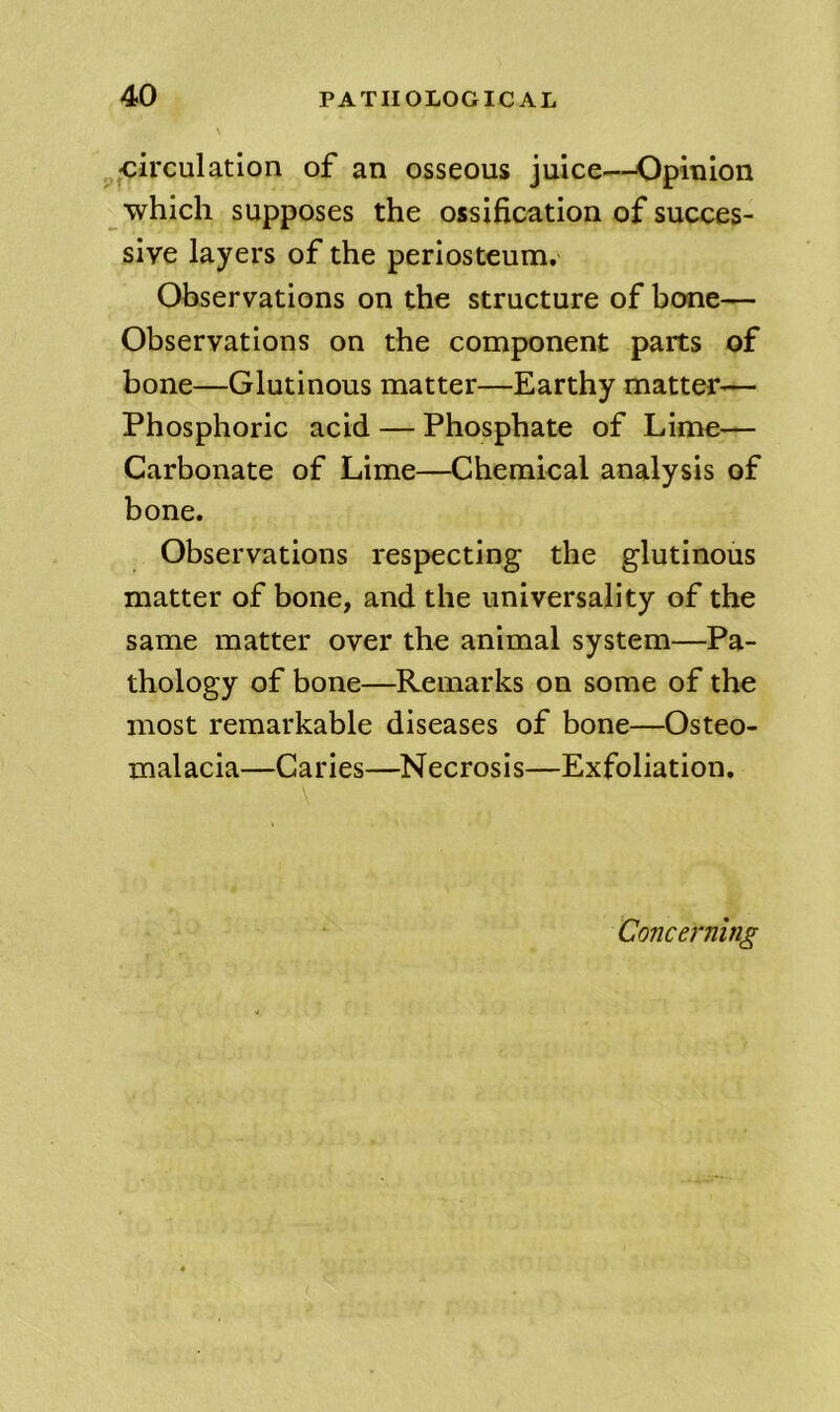 ^circulation of an osseous juice—Opinion which supposes the ossification of succes- sive layers of the periosteum. Observations on the structure of bone— Observations on the component parts of bone—Glutinous matter—Earthy matter— Phosphoric acid — Phosphate of Lime— Carbonate of Lime—Chemical analysis of bone. Observations respecting the glutinous matter of bone, and the universality of the same matter over the animal system—Pa- thology of bone—Remarks on some of the most remarkable diseases of bone—Osteo- malacia—Caries—Necrosis—Exfoliation, Concerning