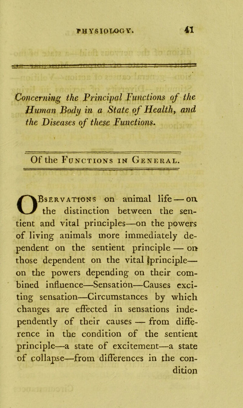 Concerning the Principal Functions of the Human Body in a State of Health, and the Diseases of these Functions. Of the Functions in General. Observations on animal life — oa the distinction between the sen- tient and vital principles—on the powers of living animals more immediately de- pendent on the sentient principle — oa those dependent on the vital jprinciple— on the powers depending on their com- bined influence—Sensation—Causes exci- ting sensation—Circumstances by which changes are effected in sensations inde- pendently of their causes — from diffe- rence in the condition of the sentient principle—a state of excitement—a state of collapse—from differences in the con- dition