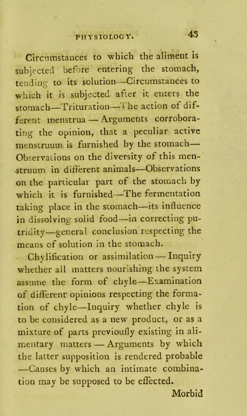 45 Circumstances to which the aliment is subjected before entering the stomach, tending to its solution—Circumstances to which it is subjected after it enters the stomach—Trituration—The action ot dif- ferent menstrua — Arguments corrobora- ting the opinion, that a peculiar active menstruum is furnished by the stomach— Observations on the diversity of this men- struum in different animals—Observations on the particular part of the stomach by which it is furnished—The fermentation taking place in the stomach—its influence in dissolving solid food—in correcting pu- tridity—general conclusion respecting the means of solution in the stomach. Chylification or assimilation — Inquiry whether all matters nourishing the system assume the form of chyle—Examination of different'opinions respecting the forma- tion of chyle—Inquiry whether chyle is to be considered as a new product, or as a mixture of parts previoufly existing in ali- mentary matters — Arguments by which the latter supposition is rendered probable —Causes by which an intimate combina- tion may be supposed to be effected. Morbid