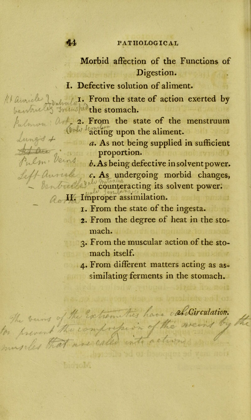 44i JP X* Morbid affection of the Functions of Digestion. I. Defective solution of aliment. state of action exerted by t the stomach. ^ * 2. From the state of the menstruum */* acting upon the aliment. a. As not being supplied in sufficient fj . proportion. ' b. As being defective in solvent power. ( i. £i' c, As^ undergoing morbid changes, / ^^^counteracting its solvent power; II.' Iniproper assimilation. 1. From the state of the ingesta. 2. From the degree of heat in the sto- mach. 3. From the muscular action of the sto- mach itself. 4. From different matters acting as as- similating ferments in the stomach. . V//Ar- : ^iCirculation, j *' /> y . J, ‘