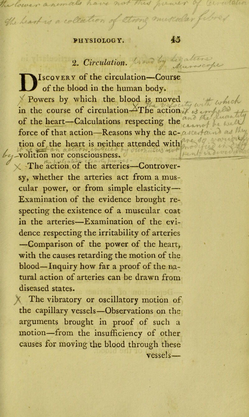 2. Circulation. Discovery of the circulation—Course of the blood in the human body. ^ Powers by which the blood is moved in the course of circulation-^Tb^action* of the heart—Calculations respecting the force of that action—Reasons why the ac- A tion of the heart is ni^ither attended with’ -1 ',L -igSB ''J: ^volition nor consciousness. ij' ^ The action of the arteries—Controver- sy, whether the arteries act from a mus- cular power, or from simple elasticity— Examination of the evidence brought re- specting the existence of a muscular coat in the arteries—Examination of the evi- dence respecting the irritability of arteries —Comparison of the power of the heart, with the causes retarding the motion of the blood—Inquiry how far a proof of the na- tural action of arteries can be drawn from diseased states. ^ The vibratory or oscillatory motion of the capillary vessels—Observations on the arguments brought in proof of such a motion—from the insufficiency of other causes for moving the blood through these vessels—