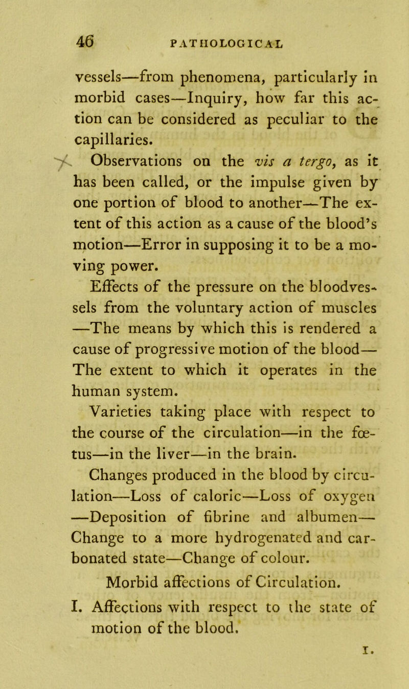 vessels—from phenomena, particularly in morbid cases—Inquiry, how far this ac- tion can be considered as peculiar to the capillaries. Observations on the vis a tergo, as it has been called, or the impulse given by one portion of blood to another—The ex- tent of this action as a cause of the blood’s motion—Error in supposing it to be a mo- ving power. Effects of the pressure on the bloodves- sels from the voluntary action of muscles —The means by which this is rendered a cause of progressive motion of the blood— The extent to which it operates in the human system. Varieties taking place with respect to the course of the circulation—in the foe- tus—in the liver—in the brain. Changes produced in the blood by circu- lation—Loss of caloric—Loss of oxygen —Deposition of fibrine and albumen— Change to a more hydrogenated and car- bonated state—Change of colour. Morbid affections of Circulation. I. Affections with respect to die state of motion of the blood. I.