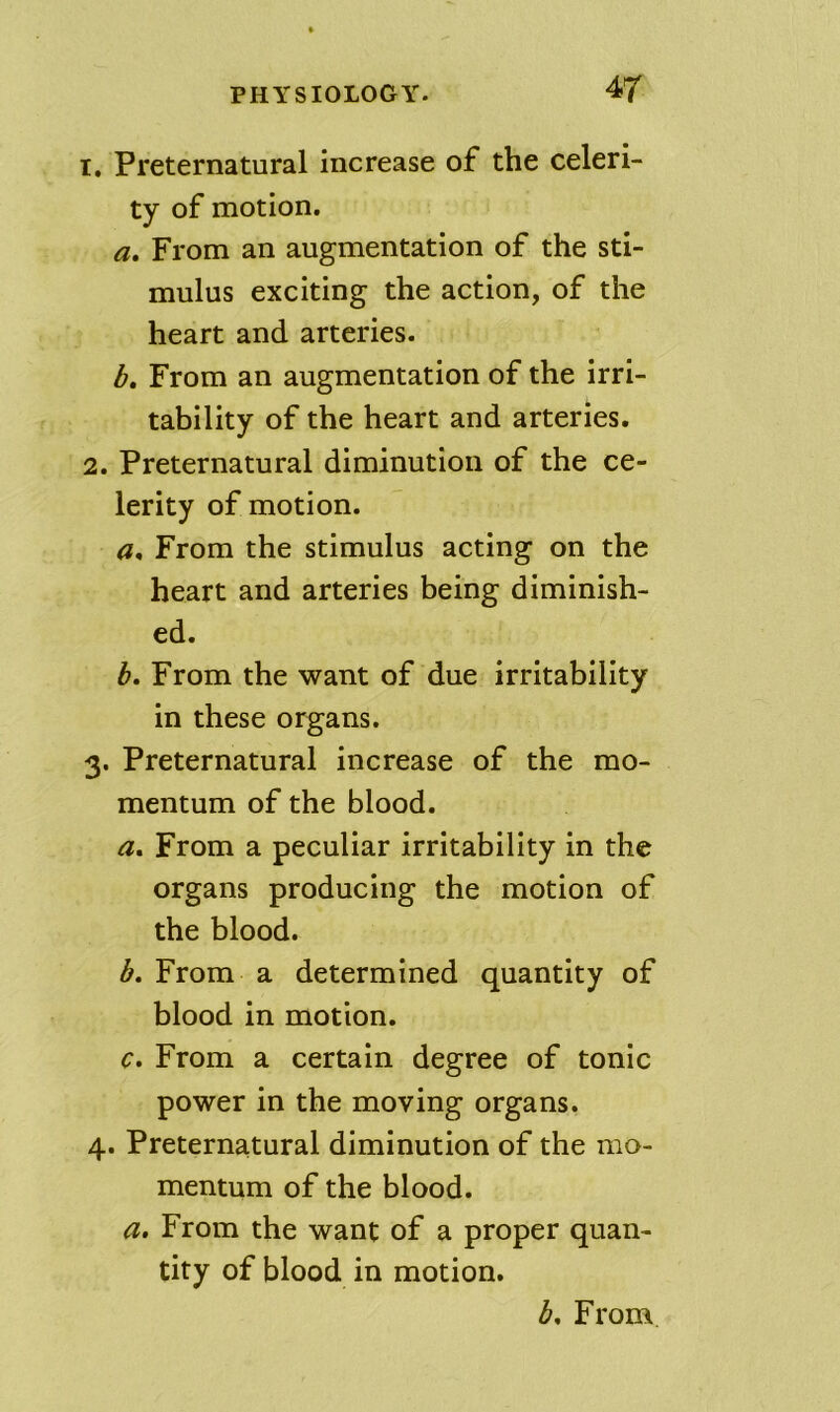 1. Preternatural increase of the celeri- ty of motion. a. From an augmentation of the sti- mulus exciting the action, of the heart and arteries. b» From an augmentation of the irri- tability of the heart and arteries. 2. Preternatural diminution of the ce- lerity of motion. a* From the stimulus acting on the heart and arteries being diminish- ed. h. From the want of due irritability in these organs. 3. Preternatural increase of the mo- mentum of the blood. a. From a peculiar irritability in the organs producing the motion of the blood. b. From a determined quantity of blood in motion. c. From a certain degree of tonic power in the moving organs. 4. Preternatural diminution of the mo- mentum of the blood. a. From the want of a proper quan- tity of blood in motion. b. From
