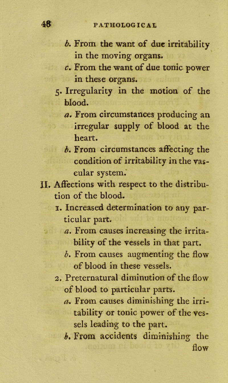 b. From the want of due irritability in the moving organs. From the want of due tonic power in these organs. 5. Irregularity in the motion of the blood. a. From circumstances producing an irregular supply of blood at the heart. h. From circumstances affecting the condition of irritability in the vas- cular system.' II. Affections with respect to the distribu- tion of the blood. 1. Increased determination to any par- ticular part. a. From causes increasing the irrita- bility of the vessels in that part. From causes augmenting the flow of blood in these vessels. 2. Preternatural diminution of the flow of blood to particular parts. a. From causes diminishing the irri- tability or tonic power of the ves- sels leading to the part. From accidents diminishing the flow