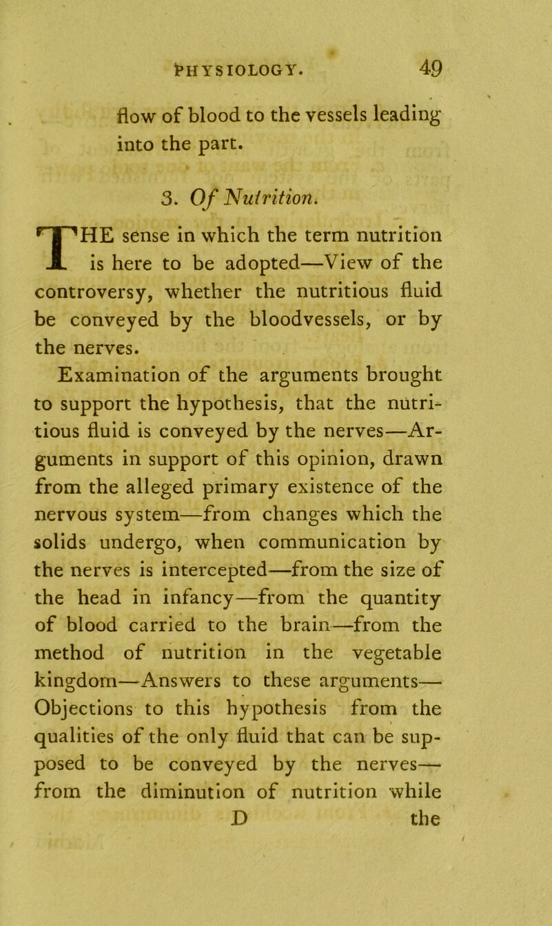 flow of blood to the vessels leading into the part. 3. Of Nuirition, The sense in which the term nutrition is here to be adopted—View of the controversy, whether the nutritious fluid be conveyed by the bloodvessels, or by the nerves. Examination of the arguments brought to support the hypothesis, that the nutri- tious fluid is conveyed by the nerves—Ar- guments in support of this opinion, drawn from the alleged primary existence of the nervous system—from changes which the solids undergo, when communication by the nerves is intercepted—from the size of the head in infancy—from the quantity of blood carried to the brain—from the method of nutrition in the vegetable kingdom—Answers to these arguments— Objections to this hypothesis from the qualities of the only fluid that can be sup- posed to be conveyed by the nerves— from the diminution of nutrition while D the /