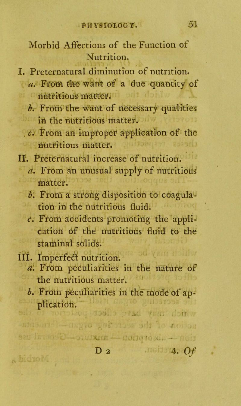Morbid Affections of the Function of Nutrition. I. Preternatural diminution of nutrition. a, '^ Fi'oitt the want of a due' quantity of nuttkiou^ inatteif; b. From the want of necessary qualities ill the nbtritious matter. . f. From an improper application of the nutritious matter. ir. Preternatural increase of nutrition. a. From an unusual supply of nutritious matter. b. Froin a strotig disposition to coagula- tion in the nutritious fluid. c. Frorn accidents promoting the 'appli- cation of the nutritious^ fluid to the staniinal solids. in. I'm perfect nutrition. a. From peculiarities in the nature of the nutritious matter. ' b, Froni p'eculiarities in the mode of ap- plication. ■ -> . t' D 2 4. O f