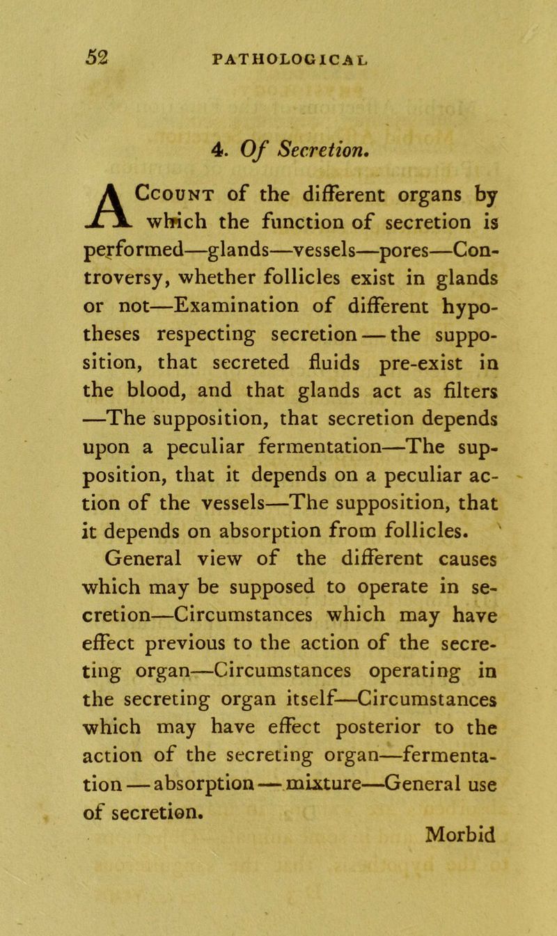 4. Of Secretion, Account of the different organs by which the function of secretion is pej'formed—glands—vessels—pores—Con- troversy, whether follicles exist in glands or not—Examination of different hypo- theses respecting secretion-—the suppo- sition, that secreted fluids pre-exist in the blood, and that glands act as filters —The supposition, that secretion depends upon a peculiar fermentation—The sup- position, that it depends on a peculiar ac- tion of the vessels—The supposition, that it depends on absorption from follicles. General view of the different causes which may be supposed to operate in se- cretion—Circumstances which may have effect previous to the action of the secre- ting organ—Circumstances operating in the secreting organ itself—Circumstances which may have effect posterior to the action of the secreting organ—fermenta- tion — absorption — mixture—General use of secretion.
