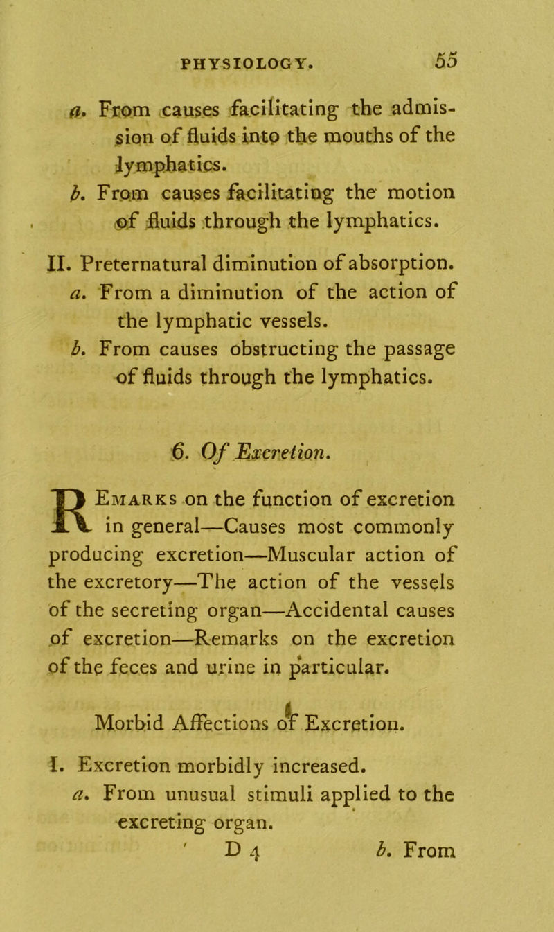 a. From causes facilitating the admis- sion of fluids into the mouths of the ■lymphatics. b. From causes facilitating the motion ■of fluids .through the lymphatics. II. Preternatural diminution of absorption. a. From a diminution of the action of the lymphatic vessels. b. From causes obstructing the passage of fluids through the lymphatics. 6. Of Excretion. Remarks on the function of excretion in general—Causes most commonly producing excretion—Muscular action of the excretory—The action of the vessels of the secreting organ—Accidental causes of excretion—Remarks on the excretion of the feces and urine in particular. Morbid Affections oV Excretion. I. Excretion morbidly increased. a. From unusual stimuli applied to the excreting organ. ' 1)4 b. From