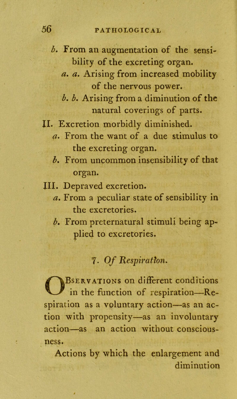 b. From an augmentation of the sensi- bility of the excreting organ. a, a. Arising from increased mobility of the nervous power. b, b. Arising from a diminution of the natural coverings of parts. II. Excretion morbidly diminished. a. From the want of a due stimulus to the excreting organ. b. From uncommon insensibility of that organ. III. Depraved excretion. a. From a peculiar state of sensibility in the excretories. b. From preternatural stimuli being ap- plied to excretories. T- Of Respiration. Bservations on different conditions in tbe function of respiration—Re- spiration as a voluntary action—as an ac- tion with propensity—as an involuntary action—as an action without conscious- Actions by which the enlargement and ness. diminution