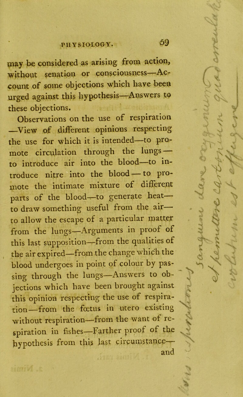 may be considered as arising from action, without senation or consciousness Ac- count of some objections which have been urged against this hypothesis—Answers to these objections. Observations on the use of respiration —^View of different opinions respecting the use for which it is intended—to pro- mote circulation through the lungs — to introduce air into the blood—to in- troduce nitre into the blood — to pro- mote the intimate mixture of different parts of the blood^to generate heat— to draw something useful from the air to allow the escape of a particular matter from the lungs—Arguments in proof of this last supposition—from the qualities of the air expired—from the change which the blood undergoes in point of colour by pas- sing through the lungs—Answers to ob- jections which have been brought against this opinion respecting the use of respira- tion—from the foetus in utero existing without respiration—from the want of re- spiration in fishes—Farther proof of the hypothesis from this last circumstance—