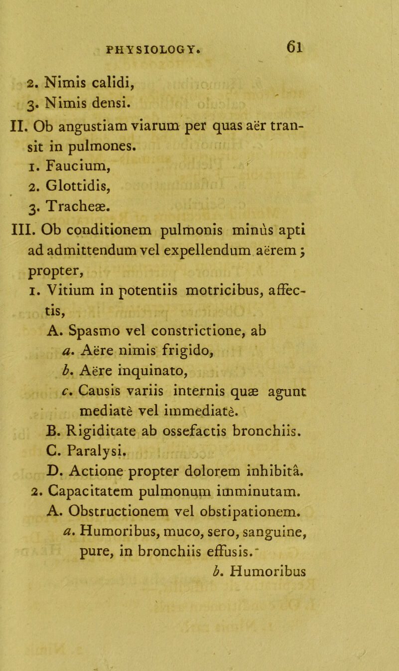 2. Nimis calidi, 3. Nimis densi. II. Ob angustiam viarum per quas aer tran- sit in pulmones. 1. Faucium, 2. Glottidis, 3. Tracheae. III. Ob conditionem pulmonis minus apti ad admittendum vel expellendum aerem; propter, 1. Vitium in potentiis motricibus, affec- tis, A. Spasmo vel constrictione, ab a. Acre nimis frigido, b. Acre inquinato, c. Causis variis internis quae agunt mediate vel immediate. B. Rigiditate ab ossefactis bronchiis. C. Paralysi. D. Actione propter dolorem inhibita. 2. Capacitatem pulmonum imminutam. A. Obstructionem vel obstipationem. a. Humoribus, muco, sero, sanguine, pure, in bronchiis efFusis. 3. Humoribus