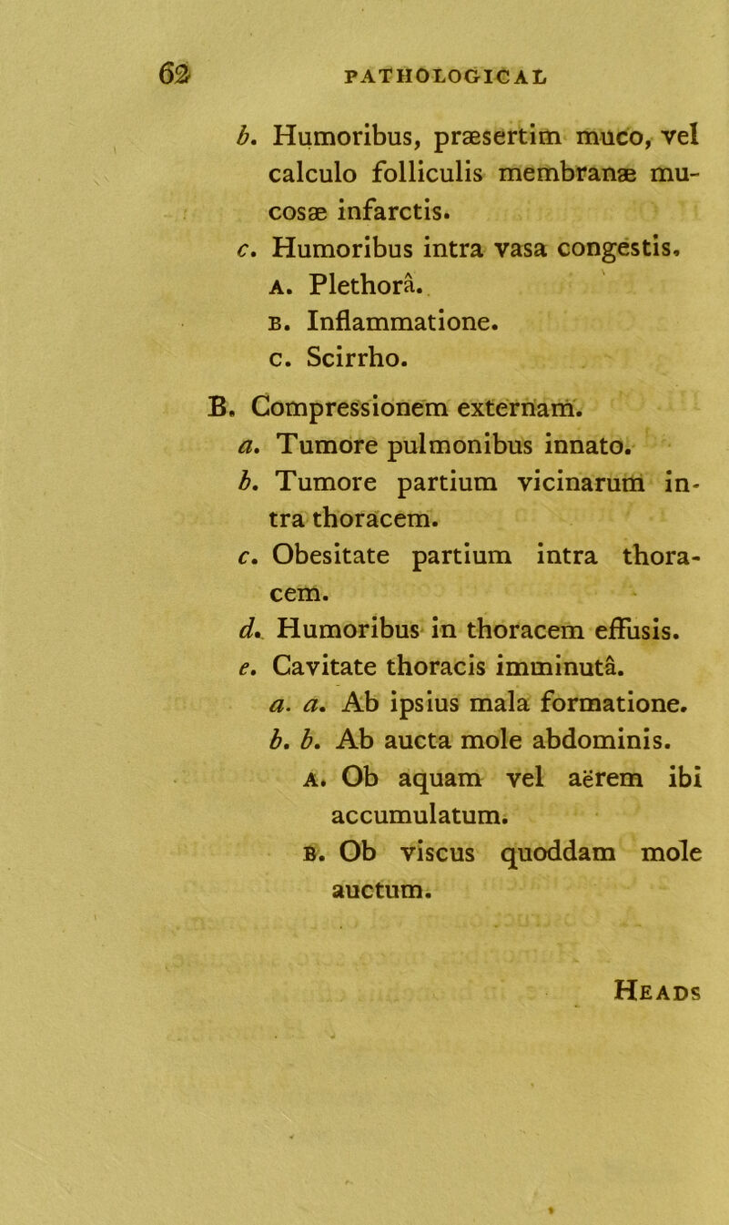 b, Humoribus, praesertim muco, vel calculo folliculis membranae mu- cosae infarctis. c. Humoribus intra vasa congestis, A. Plethora. B. Inflammatione. c. Scirrho. B. Compress ionem exterriarn'. a, Tumore pulmonibus innato. h, Tumore partium vicinarum in- tra thoracem. c. Obesitate partium intra thora- cem. d. Humoribus in thoracem effusis. e. Cavitate thoracis imminuta. a. a, Ab ipsius mala formatione. b. b. Ab aucta mole abdominis. A. Ob aquam vel aerem ibi accumulatum. B. Ob viscus quoddam mole auctum. Heads