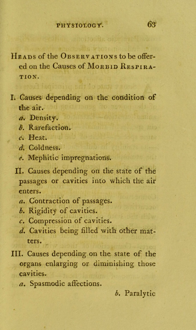 pnYsioxocr. 63‘ Heads of the Observations to be offer- ed on the Causes of Morbid Respira- tion. I. Gauses‘ depending on the condition of the air. Density. b. Rarefaction. c. Heat. D d. Coldness. e. Mephitic impregnations. II. Causes depending on the state of the passages or cavities into which the air enters. a. Contraction of passages. h. Rigidity of cavities, r. Compression of cavities. d. Cavities being filled with other mat- ters. III. Causes depending on the state of the organs enlarging or diminishing those cavities. a. Spasmodic affections. b. Paralytic