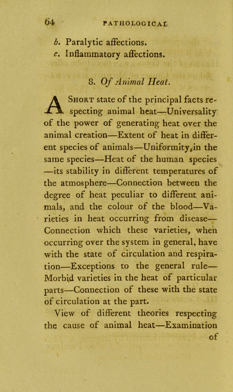 b. Paralytic affections. c. Inflammatory affections. 8. Of Animal Heat. Short state of the principal facts re- specting animal heat—Universality of the power of generating heat over the animal creation—Extent of heat in differ- ent species of animals—Uniformity^^in the same species—Heat of the human species —its stability in different temperatures of the atmosphere—Connection between the degree of heat peculiar to different ani- mals, and the colour of the blood—Va- rieties in heat occurring from disease— Connection which these varieties, when occurring over the system in general, have with the state of circulation and respira- tion—Exceptions to the general rule— Morbid varieties in the heat of particular parts—Connection of these with the state of circulation at the part. View of different theories respecting the cause of animal heat—Examination of
