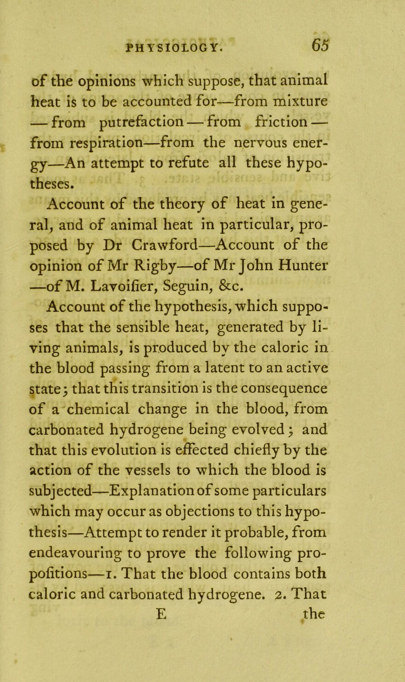 of the opinions which suppose, that animal heat is to be accounted for—from mixture — from putrefaction — from friction — from respiration—from the nervous ener- gy—An attempt to refute all these hypo- theses. Account of the theory of heat in gene- ral, and of animal heat in particular, pro- posed by Dr Crawford—Account of the opinion of Mr Rigby—of Mr John Hunter —of M. Lavoiiier, Seguin, &c. Account of the hypothesis, which suppo- ses that the sensible heat, generated by li- ving animals, is produced by the caloric in the blood passing from a latent to an active state; that this transition is the consequence of a chemical change in the blood, from carbonated hydrogene being evolved; and that this evolution is effected chiefly by the action of the vessels to which the blood is subjected—Explanation of some particulars which may occur as objections to this hypo- thesis—Attempt to render it probable, from endeavouring to prove the following pro- pofitions—I. That the blood contains both caloric and carbonated hydrogene. 2. That E the