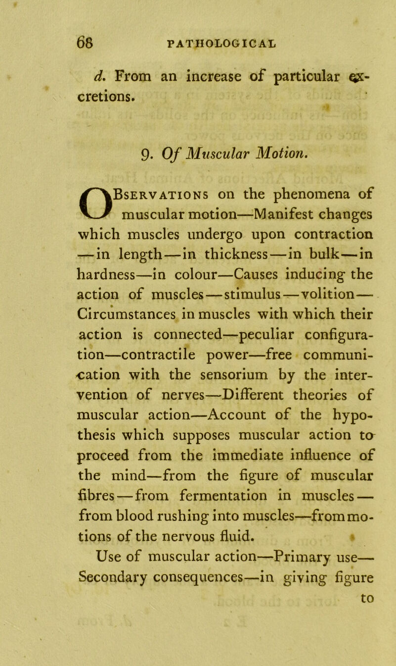 d. From an increase of particular qjc- cretions. 9. Of Muscular Motion. Observations on the phenomena of muscular motion—Manifest changes which muscles undergo upon contraction — in length—in thickness—in bulk—in hardness—in colour—Causes inducing the action of muscles—stimulus—volition— Circumstances in muscles with which their action is connected—peculiar configura- tion—contractile power—free communi- cation with the sensorium by the inter- vention of nerves—Different theories of muscular action—Account of the hypo- thesis which supposes muscular action ta proceed from the immediate influence of the mind—from the figure of muscular fibres—from fermentation in muscles — from blood rushing into muscles—from mo- tions of the nervous fluid. Use of muscular action—Primary use— Secondary consequences—in giving figure