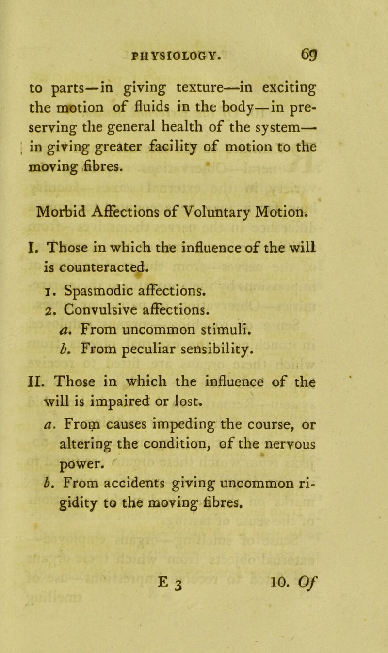 to parts—in giving texture—in exciting the motion of fluids in the body—in pre- serving the general health of the system- in giving greater facility of motion to the moving fibres. Morbid Affections of Voluntary Motion. I, Those in which the influence of the will is counteracted. 1. Spasmodic affections. 2. Convulsive affections. a. From uncommon stimuli. From peculiar sensibility. II. Those in which the influence of the will is impaired or lost, a. From causes impeding the course, or altering the condition, of the nervous power. From accidents giving uncommon ri- gidity to the moving fibres.