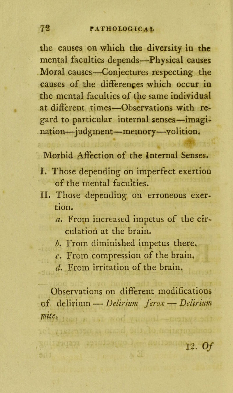 the causes on which the diversity in the mental faculties depends—Physical causes Moral causes—Conjectures respecting the causes of the differences which occur in the mental faculties of the same individual at different times—Observations with re- gard to particular internal senses—imagi-^ nation—^judgment—-memory—volition. r Morbid Affection of the Internal Senses. I. Those depending on imperfect exertion of the mental faculties. II. Those depending on erroneous exer- tion. a. From increased impetus of the cir- culation at the brain. b. From diminished impetus there, r. From compression of the brain. d. From irritation of the brain. Observations on different modifications of delirium — Delirium ferox — Delirium mite.