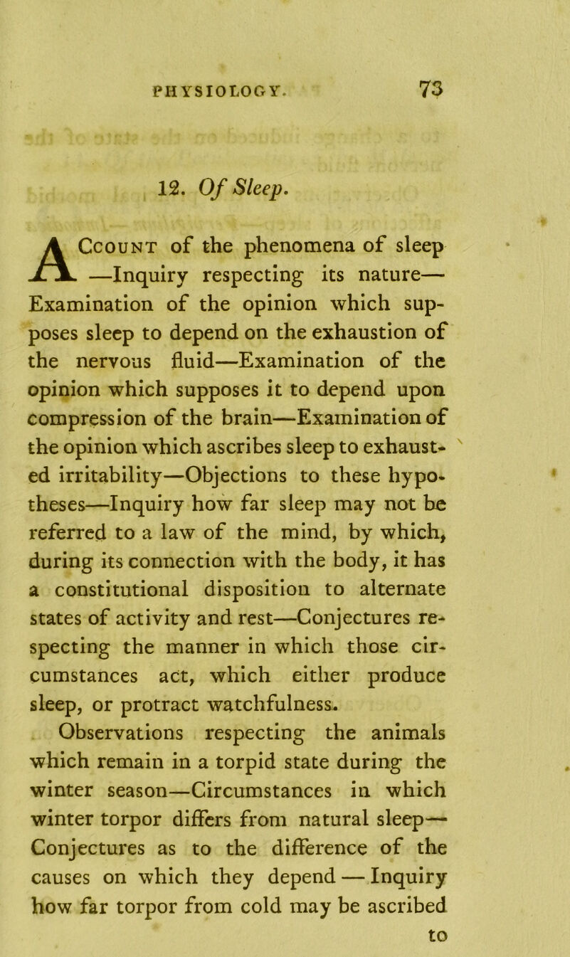 12. Of Sleep. CcouNT of the phenomena of sleep —Inquiry respecting its nature— Examination of the opinion which sup- poses sleep to depend on the exhaustion of the nervous fluid—Examination of the opinion which supposes it to depend upon compression of the brain—Examination of the opinion which ascribes sleep to exhaust- ed irritability—Objections to these hypo- theses—Inquiry how far sleep may not be referred to a law of the mind, by which, during its connection with the body, it has a constitutional disposition to alternate states of activity and rest—Conjectures re- specting the manner in which those cir- cumstances act, which either produce sleep, or protract watchfulness. Observations respecting the animals which remain in a torpid state during the winter season—Circumstances in which winter torpor differs from natural sleep— Conjectures as to the difference of the causes on which they depend — Inquiry bow far torpor from cold may be ascribed