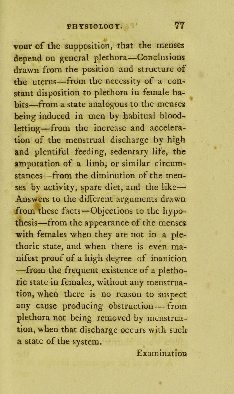 vour of the supposition, that the menses depend on general plethora—Conclusions drawn from the position and structure of the uterus—from the necessity of a con- stant disposition to plethora in female ha- bits—from a state analogous to the menses being induced in men by habitual blood- letting—from the increase and accelera- tion of the menstrual discharge by high and plentiful feeding, sedentary life, the amputation of a limb, or similar circum- stances—from the diminution of the men- ses by activity, spare diet, and the like— Answers to the different arguments drawn from'these facts—Objections to the hypo- thesis—from the appearance of the menses with females when they are not in a ple- thoric state, and when there is even ma- nifest proof of a high degree of inanition —from the frequent existence of a pletho- ric state in females, without any menstrua- tion, when there is no reason to suspect any cause producing obstruction — from plethora not being removed by menstrua- tion, when that discharge occurs with such a state of the system. Examination