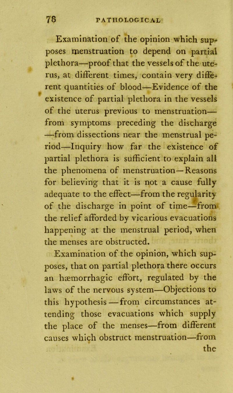 Examination of the opinion which sup- poses menstruation to depend on partial plethora—proof that the vessels of the ute- rus, at different times, contain very diffe- rent quantities of blood—Evidence of the existence of partial plethora in the vessels of the uterus previous to menstruation— from symptoms preceding the discharge —from dissections near the menstrual pe- riod—Inquiry how far the existence of partial plethora is sufficient to explain all the phenomena of menstruation—Reasons for believing that it is not a cause fully adequate to the effect—from the regularity of the discharge in point of time—from^ the relief afforded by vicarious evacuations happening at the menstrual period, when the menses are obstructed. Examination of the opinion, which sup- poses, that on partial plethora there occurs an heemorrhagic effort, regulated by the laws of the nervous system—Objections to this hypothesis—from circumstances at- tending those evacuations which supply the place of the menses—from different causes which obstruct menstruation—from the