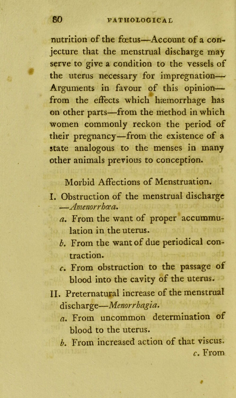 nutrition of the foetus—Account of a con- jecture that the menstrual discharge may serve to give a condition to the vessels of the uterus necessary for impregnation— Arguments in favour of this opinion— from the effects which haemorrhage has on other parts—from the method in which women commonly reckon the period of their pregnancy—from the existence of a state analogous to the menses in many other animals previous to conception. Morbid Affections of Menstruation. I. Obstruction of the menstrual discharge —Amenorrhoea, a. From the want of proper accummu- lation in the uterus. b. From the want of due periodical con- traction. c. From obstruction to the passage of blood into the cavity of the uterus. II. Preternatural increase of the menstrual d i s ch arge—Menorrhagia. a. From uncommon determination of blood to the uterus. h. From increased action of that viscus. c. From