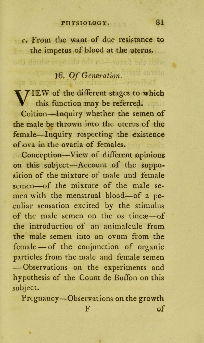 c» From the want of due resistance to the impetus iof blppd at the uterus. l6. Of Generation. VIEW of the different stages to which this function may be referred^ Coition—Inquiry whether the semen of the male be thrown into the uterus of the female—Inquiry respecting the existence of ova in the ovaria of females. Conception—View of different opinions on this subject—Account of the suppo- sition of the mixture of male and female semen—of the mixture of the male se- men with the menstrual blood—of a pe- culiar sensation excited by the stimulus of the male semen on the os tincce—of the introduction of an animalcule from the male semen into an ovum from the female — of the conjunction of organic particles from the male and female semen — Observations on the experiments and hypothesis of the Count de Buffon on this subject. Pregnancy—Observations on the growth F of