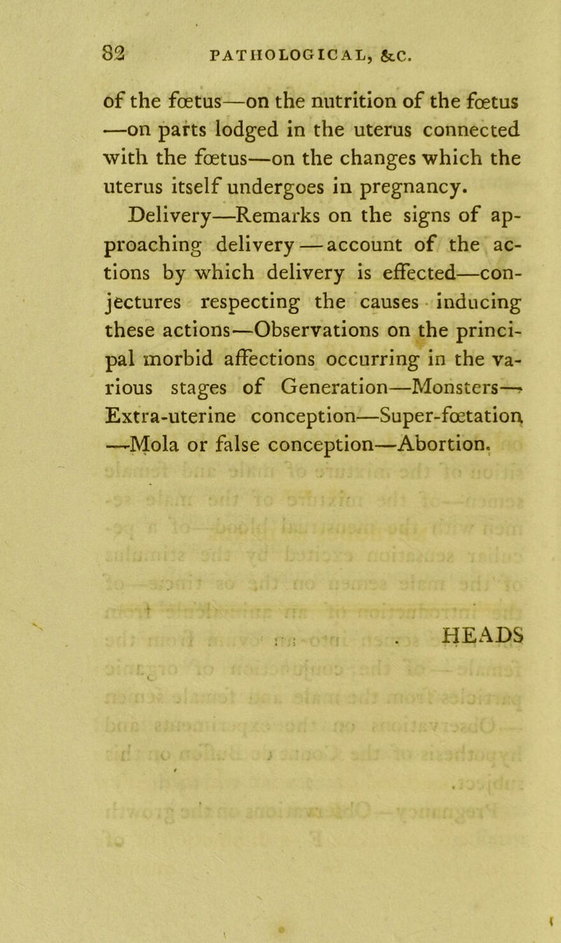 of the foetus—on the nutrition of the foetus —on parts lodged in the uterus connected with the foetus—on the changes which the uterus itself undergoes in pregnancy. Delivery—Remarks on the signs of ap- proaching delivery—account of the ac- tions by which delivery is effected—con- jectures respecting the causes • inducing these actions—Observations on the princi- pal morbid affections occurring in the va- rious stages of Generation—Monsters—? Extra-uterine conception—Super-foetation —Mola or false conception—Abortion. HEADS