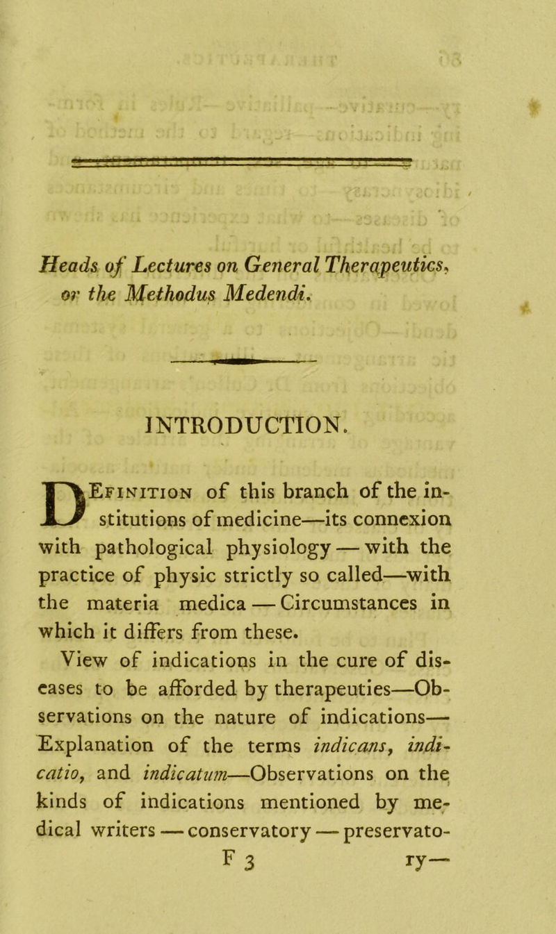 Head& of Lectures on General Therapeutics^ or the Methodus Medendi. INTRODUCTION. Definition of this branch of the in- stitutions of medicine—its connexion with pathological physiology — with the practice of physic strictly so called—^with the materia medica — Circumstances in which it differs from these. View of indications in the cure of dis- eases to be afforded by therapeuties—Ob- servations on the nature of indications— Explanation of the terms indicans, indi- catio, and indicatum—Observations on the. kinds of indications mentioned by me- dical writers — conservatory — preservato- F 3 ry—