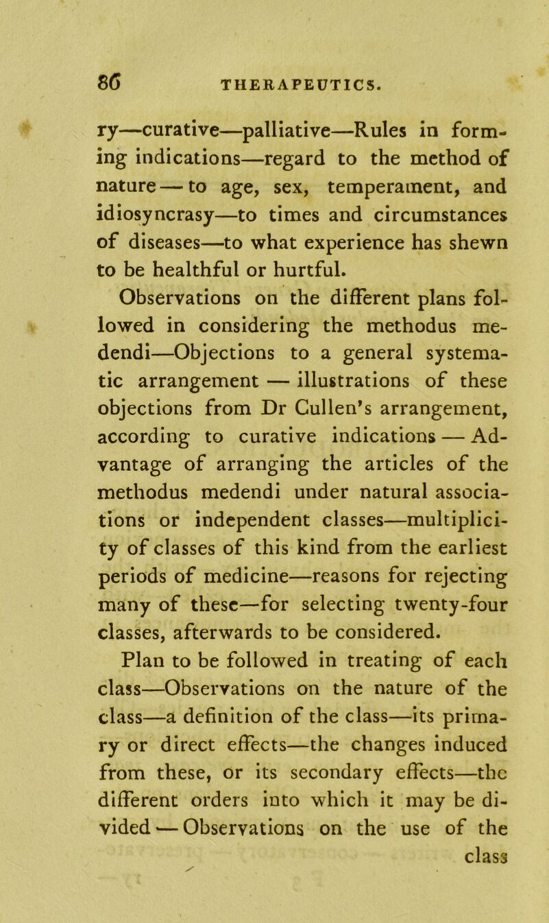 ry—curative—palliative—Rules in form- ing indications—regard to the method of nature — to age, sex, temperament, and idiosyncrasy—to times and circumstances of diseases—to what experience has shewn to be healthful or hurtful. Observations on the different plans fol- lowed in considering the methodus me- dendi—Objections to a general systema- tic arrangement — illustrations of these objections from Dr Cullen’s arrangement, according to curative indications — Ad- vantage of arranging the articles of the methodus medendi under natural associa- tions or independent classes—multiplici- ty of classes of this kind from the earliest periods of medicine—reasons for rejecting many of these—for selecting twenty-four classes, afterwards to be considered. Plan to be followed in treating of each class—Observations on the nature of the class—a definition of the class—^^its prima- ry or direct effects—the changes induced from these, or its secondary effects—the different orders into which it may be di- vided ’— Observations on the use of the class