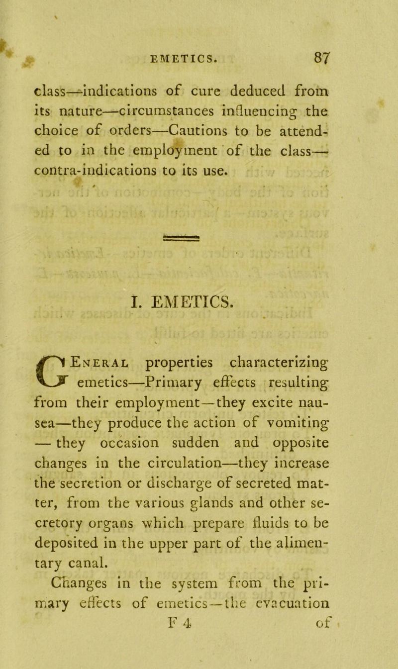 class—Indications of cure deduced from its nature—circumstances influencing the choice of orders—Cautions to be attend- ed to in the employment of the class— contra-indications to its use. Eneral properties characterizing emetics—Primary effects resulting from their employment—they excite nau- sea—they produce the action of vomiting — they occasion sudden and opposite changes in the circulation—they increase the secretion or discharge of secreted mat- ter, from the various glands and other se- cretory organs which prepare fluids to be deposited in the upper part of the alimen- tary canal. Changes In the system from the pil- mary effects of emetics —the evacuation ■■ t I. EMETICS. F 4 of