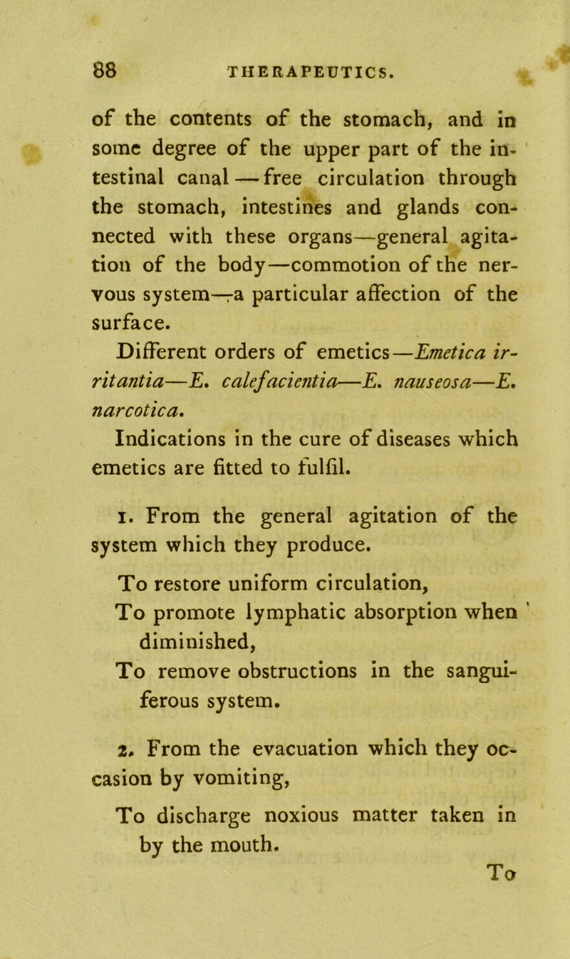 of the contents of the stomach, and in some degree of the upper part of the in- testinal canal — free circulation through the stomach, intestines and glands con- nected with these organs—general agita- tion of the body—commotion of the ner- vous system—ra particular affection of the surface. Different orders of emetics—Emetica ir- ritantia—£. calefacientia—E. nauseosa—E. narcotica. Indications in the cure of diseases which emetics are fitted to fulfil. 1. From the general agitation of the system which they produce. To restore uniform circulation. To promote lymphatic absorption when diminished, To remove obstructions in the sangui- ferous system. 2. From the evacuation which they oc- casion by vomiting. To discharge noxious matter taken in by the mouth.