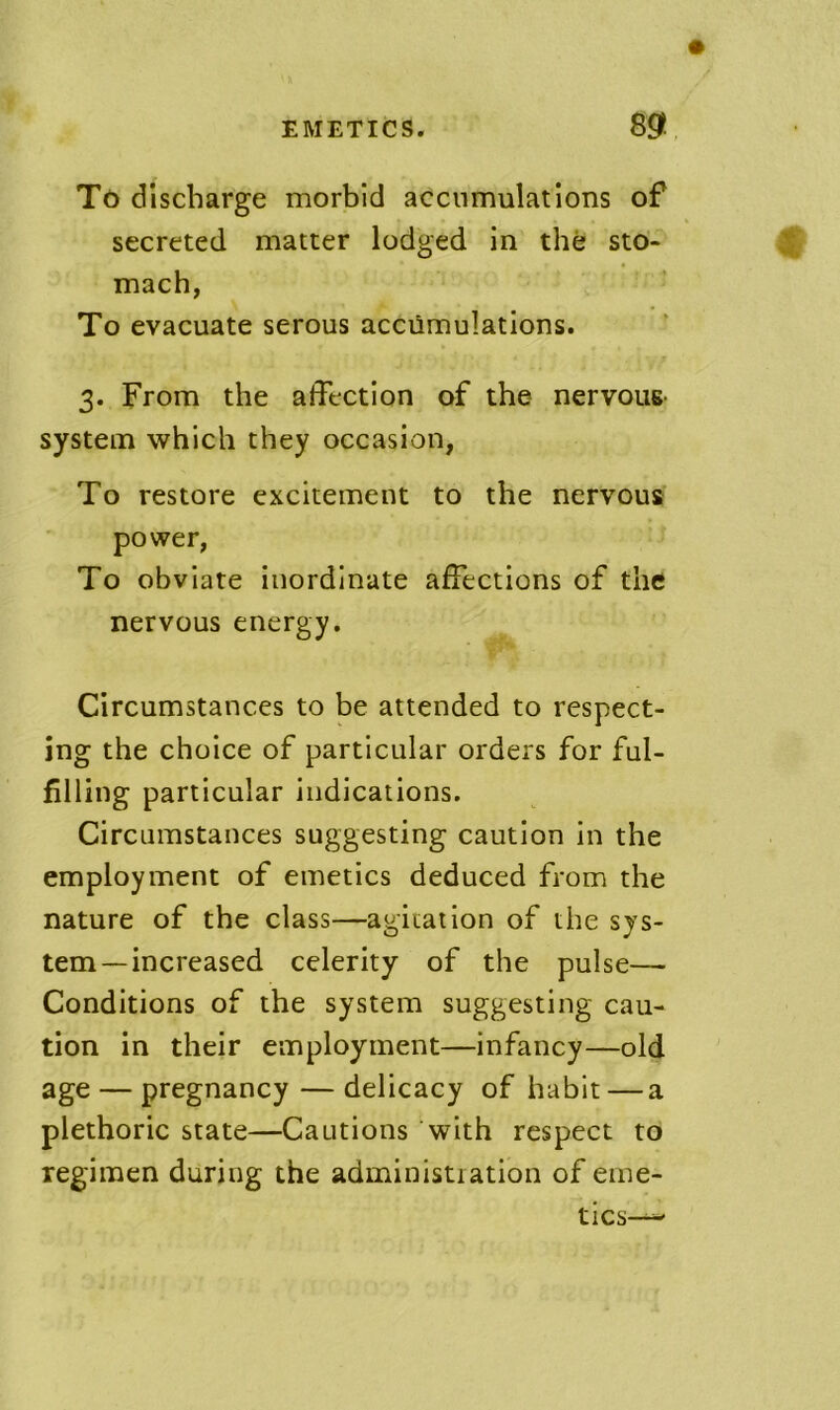 TC) discharge morbid accumulations of secreted matter lodged in the sto- mach, To evacuate serous accumulations. 3. From the affection of the nervous- system which they occasion, To restore excitement to the nervous power, To obviate inordinate affections of the nervous energy. Circumstances to be attended to respect- ing the choice of particular orders for ful- filling particular indications. Circumstances suggesting caution in the employment of emetics deduced from the nature of the class—agiiation of the sys- tem-increased celerity of the pulse— Conditions of the system suggesting cau- tion in their employment—infancy—old age — pregnancy — delicacy of habit — a plethoric state—Cautions with respect to regimen during the administiation of erne-