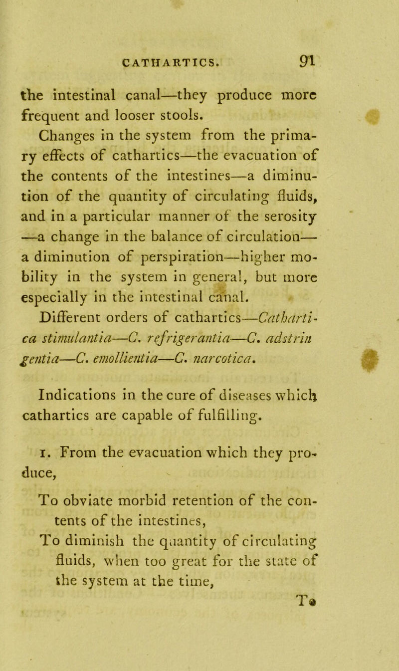 the intestinal canal—they produce more frequent and looser stools. Changes in the system from the prima- ry effects of cathartics—the evacuation of the contents of the intestines—a diminu- tion of the quantity of circulating fluids, and in a particular manner of the serosity —a change in the balance of circulation— a diminution of perspiration—higher mo- bility in the system in general, but more especially in the intestinal ca'nal. Different orders of cathartics—Catharti- ca stimulantia—C. rej'rigerantia—C. adstriii gentia—C, emolUentia—C. narcotica. Indications in the cure of diseases which cathartics are capable of fulfilling. I. From the evacuation which they pro- duce, To obviate morbid retention of the con- tents of the intestines, To diminish the qiiantity of circulating fluids, when too great for the state of the system at the time, T«