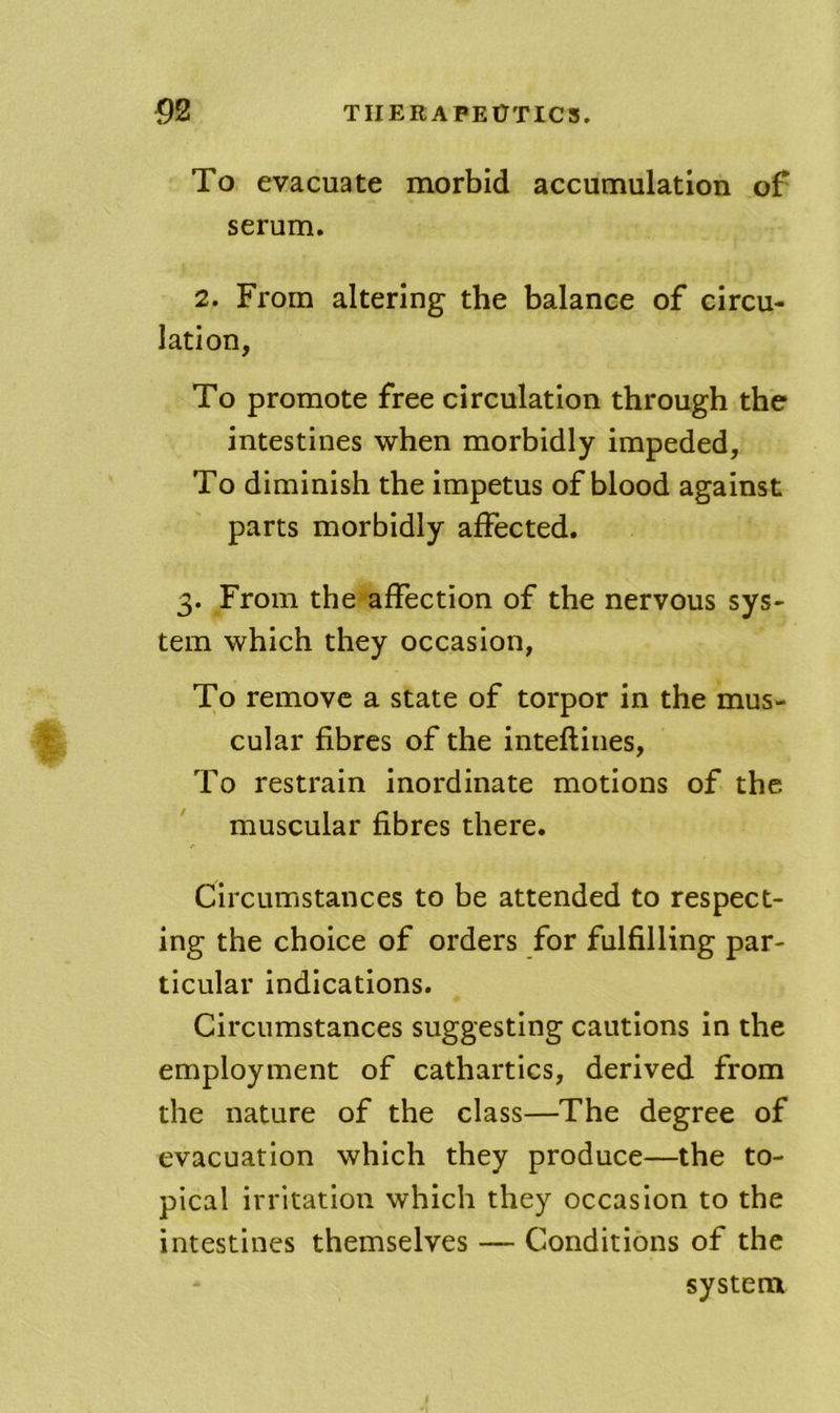 To evacuate morbid accumulation of serum. 2. From altering the balance of circu- lation, To promote free circulation through the intestines when morbidly impeded. To diminish the impetus of blood against parts morbidly affected. 3. From the affection of the nervous sys- tem which they occasion, To remove a state of torpor in the mus- cular fibres of the inteflines. To restrain inordinate motions of the muscular fibres there. Circumstances to be attended to respect- ing the choice of orders for fulfilling par- ticular indications. Circumstances suggesting cautions in the employment of cathartics, derived from the nature of the class—The degree of evacuation which they produce—the to- pical irritation which they occasion to the intestines themselves — Conditions of the system