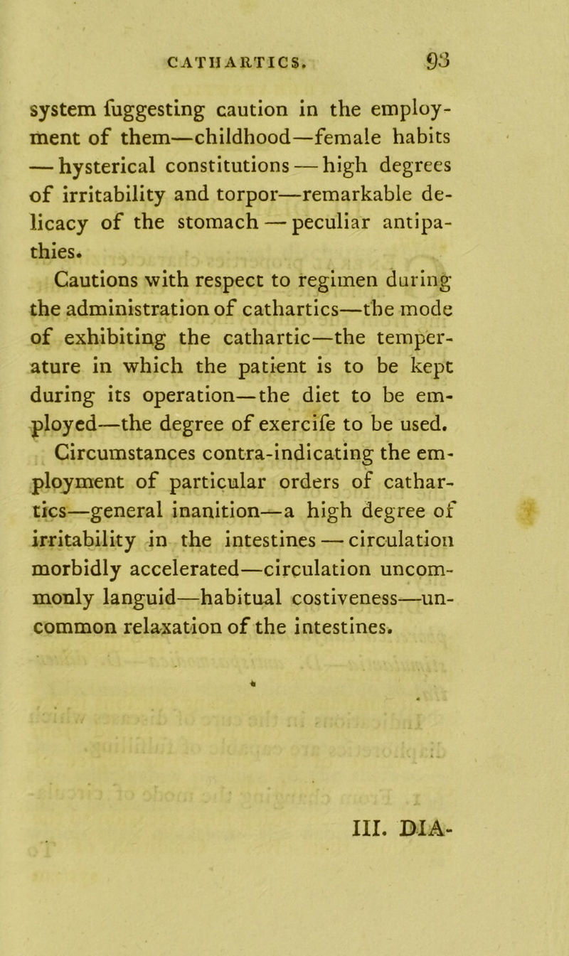 system fuggesting caution in the employ- ment of them—childhood—female habits — hysterical constitutions — high degrees of irritability and torpor—remarkable de- licacy of the stomach — peculiar antipa- thies. Cautions with respect to regimen daring the administration of cathartics—the mode \. of exhibiting the cathartic—the temper- ature in which the patient is to be kept during its operation—the diet to be em- ployed—the degree of exercife to be used. Circumstances contra-indicating the em- ployment of particular orders of cathar- tics—general inanition—a high degree of irritability in the intestines — circulation morbidly accelerated—circulation uncom- monly languid—habitual costiveness—un- common relaxation of the intestines. III. DIA-