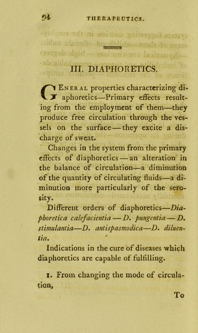 f)4 III. DIAPHORETICS. Eneral properties characterizing dU ^  aphoretics—Primary effects result- ing from the employment of them—they produce free circulation through the ves- sels on the surface — they excite a dis- charge of sweat. Changes in the system from the primary effects of diaphoretics — an alteration in the balance of circulation^a diminution of the quantity of circulating fluids—a di- minution more particularly of the sero- sity. Different orders of diaphoretics—Dia- phoretica calefacientia — D. pungentia — D. stimulantia—D. antispasmodica—D. diluen- tia. Indications in the cure of diseases which diaphoretics are capable of fulfilling. I. From changing the mode of circula- tion,