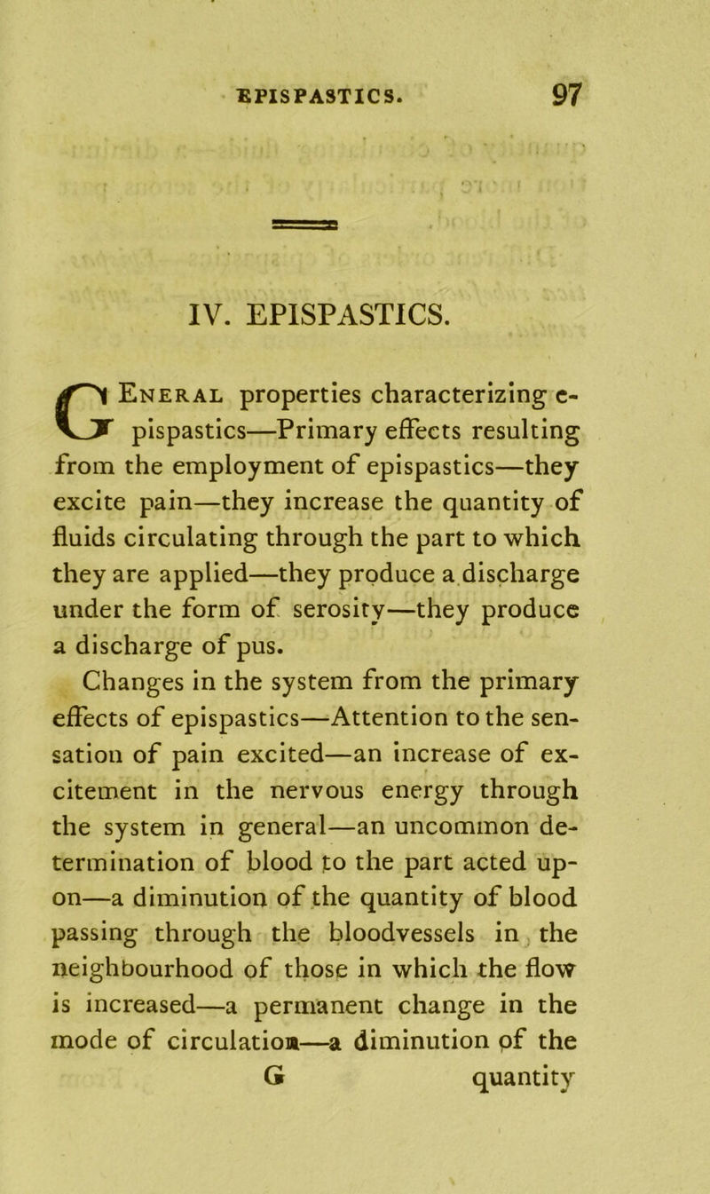 IV. EPISPASTICS. Eneral properties characterizing c- pispastlcs—Primary effects resulting from the employment of epispastics—they excite pain—they increase the quantity of fluids circulating through the part to which they are applied—they produce a discharge under the form of serosiry—they produce a discharge of pus. Changes in the system from the primary effects of epispastics—Attention to the sen- sation of pain excited—an increase of ex- citement in the nervous energy through the system in general—an uncommon de- termination of blood to the part acted up- on—a diminution of the quantity of blood passing through the bloodvessels in j the neighbourhood of those in which the flow is increased—a permanent change in the mode of circulation—diminution of the G quantity