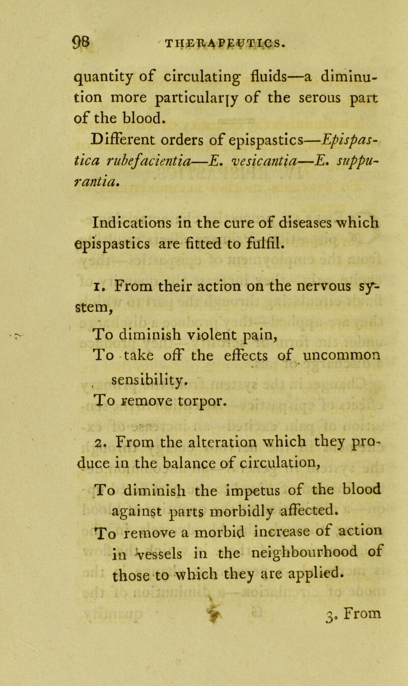 quantity of circulating fluids—a diminu- tion more particularly of the serous part of the blood. Different orders of epispastics—Epispas- tica rubefacientia—E. vesicantia—E, siippu- rantia. Indications in the cure of diseases which epispastics are fitted to fulfil. 1, From their action on the nervous sy- stem, To diminish violent pain, To take off the effects of uncommon sensibility. To remove torpor. 2. From the alteration which they pro- duce in the balance of circulation, To diminish the impetus of the blood against parts morbidly affected. To remove a morbid increase of action in Vessels in the neighbourhood of those to which they are applied. Y 3. From