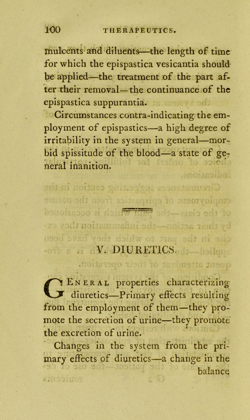 ItiulcCrits'alifid dilueiits—the length of time for which the epispastica vesicantia should be applied—the treatment of the part af- ter their removal—the continuance of the epispastica suppurantia. Circumstances contra-indicating the em- ployment of epispastics—a high degree of irritability in the system in general—mor- bid spissitude of the blood—a state of ge- neral inanition. . V. DIURETICS. General properties characterizing- diuretics—Primary effects resulting from the employment of them—they pro- mote the secretion of urine—they promote the excretion of urine. Changes in the system from the pri- mary effects of diuretics—a change In the balance