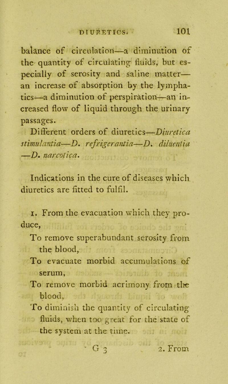 balance of circulation—a diminution of the* quantity of circulating fluids, but es- pecially of serosity and saline matter— an increase of absorption by the lympha- tics—a diminution of perspiration—an in- creased flow of liquid through the urinary passages. Different orders of diuretics—Diuretica stimulantia—Z). refrigeratuia—D. diluentia —D, narcofica. Indications in the cure of diseases which diuretics are fitted to fulfil. I I. From the evacuation which they pro- duce, To remove superabundant serosity from the blood, To evacuate morbid accumulations of serum. To remove morbid acrimony from tlrc blood, To diminish the quantity of circulating fluids, when too great for the state of the system at the time.