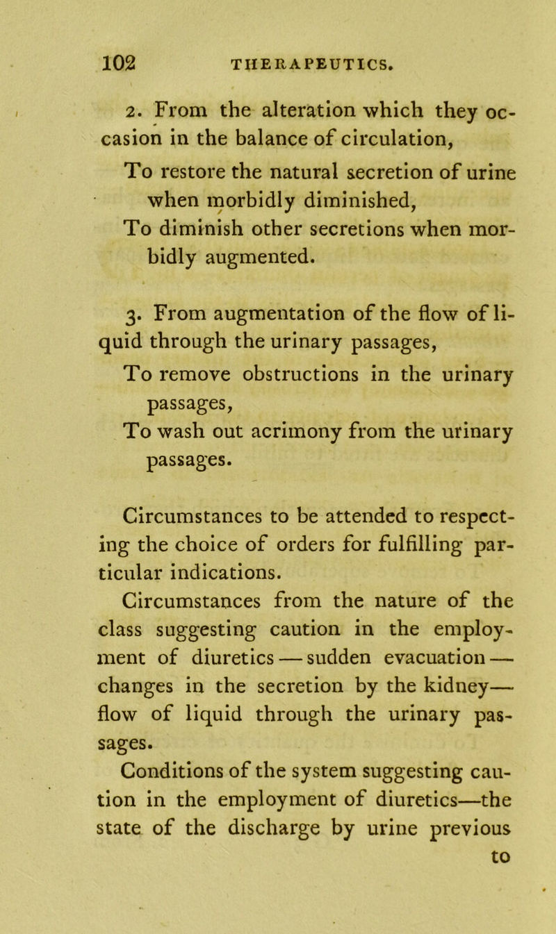 2. From the alteration which they oc- casion in the balance of circulation, To restore the natural secretion of urine when morbidly diminished, To diminish other secretions when mor- bidly augmented. 3. From augmentation of the flow of li- quid through the urinary passages, To remove obstructions in the urinary passages. To wash out acrimony from the urinary passages. Circumstances to be attended to respect- ing the choice of orders for fulfilling par- ticular indications. Circumstances from the nature of the class suggesting caution in the employ- ment of diuretics — sudden evacuation — changes in the secretion by the kidney— flow of liquid through the urinary pas- sages. Conditions of the system suggesting cau- tion in the employment of diuretics—the state of the discharge by urine previous to